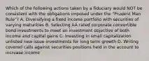 Which of the following actions taken by a fiduciary would NOT be consistent with the obligations imposed under the "Prudent Man Rule"? A. Diversifying a fixed income portfolio with securities of varying maturities B. Selecting AA rated corporate convertible bond investments to meet an investment objective of both income and capital gains C. Investing in small capitalization unlisted new issue investments for long term growth D. Writing covered calls against securities positions held in the account to increase income