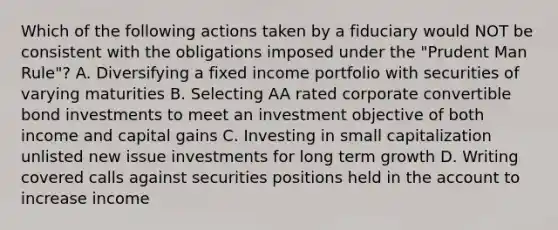 Which of the following actions taken by a fiduciary would NOT be consistent with the obligations imposed under the "Prudent Man Rule"? A. Diversifying a fixed income portfolio with securities of varying maturities B. Selecting AA rated corporate convertible bond investments to meet an investment objective of both income and capital gains C. Investing in small capitalization unlisted new issue investments for long term growth D. Writing covered calls against securities positions held in the account to increase income