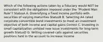 Which of the following actions taken by a fiduciary would NOT be consistent with the obligations imposed under the "Prudent Man Rule"? StatusA A. Diversifying a fixed income portfolio with securities of varying maturities StatusB B. Selecting AA rated corporate convertible bond investments to meet an investment objective of both income and capital gains Correct C. Investing in small capitalization unlisted new issue investments for long term growth StatusD D. Writing covered calls against securities positions held in the account to increase income