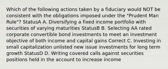 Which of the following actions taken by a fiduciary would NOT be consistent with the obligations imposed under the "Prudent Man Rule"? StatusA A. Diversifying a fixed income portfolio with securities of varying maturities StatusB B. Selecting AA rated corporate convertible bond investments to meet an investment objective of both income and capital gains Correct C. Investing in small capitalization unlisted new issue investments for long term growth StatusD D. Writing covered calls against securities positions held in the account to increase income