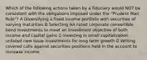 Which of the following actions taken by a fiduciary would NOT be consistent with the obligations imposed under the "Prudent Man Rule"? A Diversifying a fixed income portfolio with securities of varying maturities B Selecting AA rated corporate convertible bond investments to meet an investment objective of both income and capital gains C Investing in small capitalization unlisted new issue investments for long term growth D Writing covered calls against securities positions held in the account to increase income