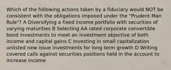 Which of the following actions taken by a fiduciary would NOT be consistent with the obligations imposed under the "Prudent Man Rule"? A Diversifying a fixed income portfolio with securities of varying maturities B Selecting AA rated corporate convertible bond investments to meet an investment objective of both income and capital gains C Investing in small capitalization unlisted new issue investments for long term growth D Writing covered calls against securities positions held in the account to increase income