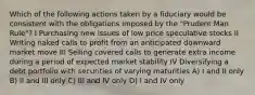 Which of the following actions taken by a fiduciary would be consistent with the obligations imposed by the "Prudent Man Rule"? I Purchasing new issues of low price speculative stocks II Writing naked calls to profit from an anticipated downward market move III Selling covered calls to generate extra income during a period of expected market stability IV Diversifying a debt portfolio with securities of varying maturities A) I and II only B) II and III only C) III and IV only D) I and IV only