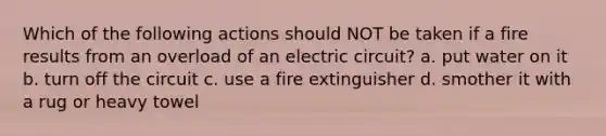 Which of the following actions should NOT be taken if a fire results from an overload of an electric circuit? a. put water on it b. turn off the circuit c. use a fire extinguisher d. smother it with a rug or heavy towel