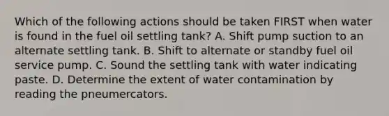 Which of the following actions should be taken FIRST when water is found in the fuel oil settling tank? A. Shift pump suction to an alternate settling tank. B. Shift to alternate or standby fuel oil service pump. C. Sound the settling tank with water indicating paste. D. Determine the extent of water contamination by reading the pneumercators.