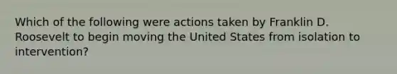 Which of the following were actions taken by Franklin D. Roosevelt to begin moving the United States from isolation to intervention?