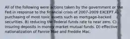 All of the following were actions taken by the government or the Fed in response to the financial crisis of 2007-2009 EXCEPT A) purchasing of most toxic assets such as mortgage-backed securities. B) reducing the federal funds rate to near zero. C) insuring deposits in money market mutual funds. D) effective nationalization of Fannie Mae and Freddie Mac.