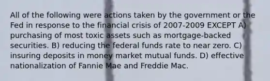 All of the following were actions taken by the government or the Fed in response to the financial crisis of 2007-2009 EXCEPT A) purchasing of most toxic assets such as mortgage-backed securities. B) reducing the federal funds rate to near zero. C) insuring deposits in money market mutual funds. D) effective nationalization of Fannie Mae and Freddie Mac.