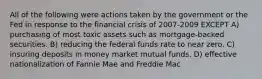 All of the following were actions taken by the government or the Fed in response to the financial crisis of 2007-2009 EXCEPT A) purchasing of most toxic assets such as mortgage-backed securities. B) reducing the federal funds rate to near zero. C) insuring deposits in money market mutual funds. D) effective nationalization of Fannie Mae and Freddie Mac