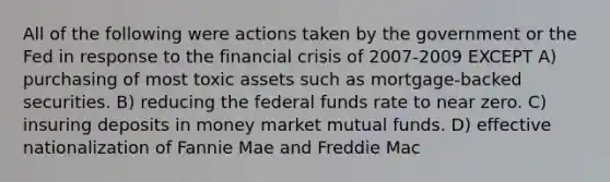 All of the following were actions taken by the government or the Fed in response to the financial crisis of 2007-2009 EXCEPT A) purchasing of most toxic assets such as mortgage-backed securities. B) reducing the federal funds rate to near zero. C) insuring deposits in money market mutual funds. D) effective nationalization of Fannie Mae and Freddie Mac