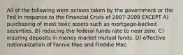 All of the following were actions taken by the government or the Fed in response to the Financial Crisis of 2007-2009 EXCEPT A) purchasing of most toxic assets such as mortgage-backed securities. B) reducing the federal funds rate to near zero. C) insuring deposits in money market mutual funds. D) effective nationalization of Fannie Mae and Freddie Mac.