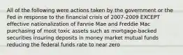 All of the following were actions taken by the government or the Fed in response to the financial crisis of 2007-2009 EXCEPT effective nationalization of Fannie Mae and Freddie Mac purchasing of most toxic assets such as mortgage-backed securities insuring deposits in money market mutual funds reducing the federal funds rate to near zero