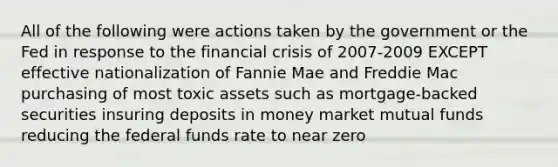 All of the following were actions taken by the government or the Fed in response to the financial crisis of 2007-2009 EXCEPT effective nationalization of Fannie Mae and Freddie Mac purchasing of most toxic assets such as mortgage-backed securities insuring deposits in money market mutual funds reducing the federal funds rate to near zero