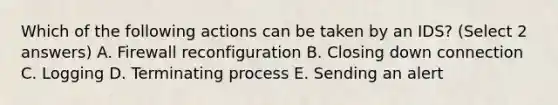 Which of the following actions can be taken by an IDS? (Select 2 answers) A. Firewall reconfiguration B. Closing down connection C. Logging D. Terminating process E. Sending an alert