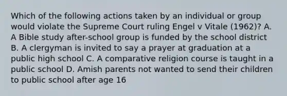 Which of the following actions taken by an individual or group would violate the Supreme Court ruling Engel v Vitale (1962)? A. A Bible study after-school group is funded by the school district B. A clergyman is invited to say a prayer at graduation at a public high school C. A comparative religion course is taught in a public school D. Amish parents not wanted to send their children to public school after age 16