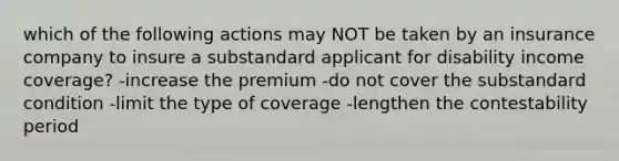 which of the following actions may NOT be taken by an insurance company to insure a substandard applicant for disability income coverage? -increase the premium -do not cover the substandard condition -limit the type of coverage -lengthen the contestability period