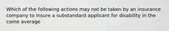 Which of the following actions may not be taken by an insurance company to insure a substandard applicant for disability in the come average