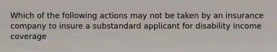 Which of the following actions may not be taken by an insurance company to insure a substandard applicant for disability income coverage