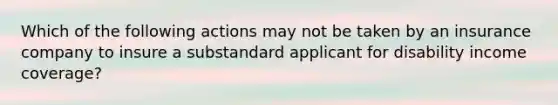 Which of the following actions may not be taken by an insurance company to insure a substandard applicant for disability income coverage?