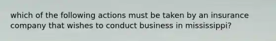 which of the following actions must be taken by an insurance company that wishes to conduct business in mississippi?