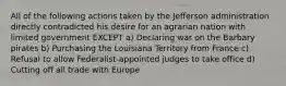 All of the following actions taken by the Jefferson administration directly contradicted his desire for an agrarian nation with limited government EXCEPT a) Declaring war on the Barbary pirates b) Purchasing the Louisiana Territory from France c) Refusal to allow Federalist-appointed judges to take office d) Cutting off all trade with Europe