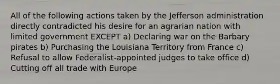 All of the following actions taken by the Jefferson administration directly contradicted his desire for an agrarian nation with limited government EXCEPT a) Declaring war on the Barbary pirates b) Purchasing the Louisiana Territory from France c) Refusal to allow Federalist-appointed judges to take office d) Cutting off all trade with Europe