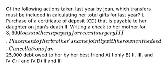 Of the following actions taken last year by Joan, which transfers must be included in calculating her total gifts for last year? I. Purchase of a certificate of deposit (CD) that is payable to her daughter on Joan's death II. Writing a check to her mother for 3,600 to assist her in paying for recent surgery III. Placement of her brother's name jointly with her own on the deed to a commercial office building that she purchased IV. Cancellation of an25,000 debt owed to her by her best friend A) I only B) II, III, and IV C) I and IV D) II and III