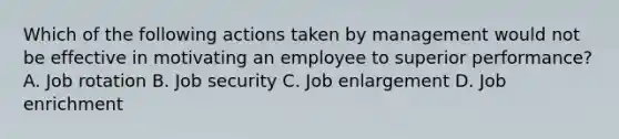 Which of the following actions taken by management would not be effective in motivating an employee to superior performance? A. Job rotation B. Job security C. Job enlargement D. Job enrichment