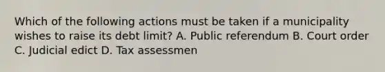 Which of the following actions must be taken if a municipality wishes to raise its debt limit? A. Public referendum B. Court order C. Judicial edict D. Tax assessmen