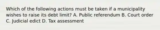 Which of the following actions must be taken if a municipality wishes to raise its debt limit? A. Public referendum B. Court order C. Judicial edict D. Tax assessment