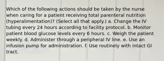 Which of the following actions should be taken by the nurse when caring for a patient receiving total parenteral nutrition (hyperalimentation)? (Select all that apply.) a. Change the IV tubing every 24 hours according to facility protocol. b. Monitor patient blood glucose levels every 6 hours. c. Weigh the patient weekly. d. Administer through a peripheral IV line. e. Use an infusion pump for administration. f. Use routinely with intact GI tract.