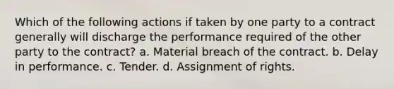 Which of the following actions if taken by one party to a contract generally will discharge the performance required of the other party to the contract? a. Material breach of the contract. b. Delay in performance. c. Tender. d. Assignment of rights.