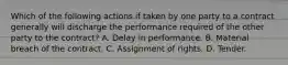 Which of the following actions if taken by one party to a contract generally will discharge the performance required of the other party to the contract? A. Delay in performance. B. Material breach of the contract. C. Assignment of rights. D. Tender.