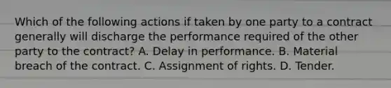 Which of the following actions if taken by one party to a contract generally will discharge the performance required of the other party to the contract? A. Delay in performance. B. Material breach of the contract. C. Assignment of rights. D. Tender.