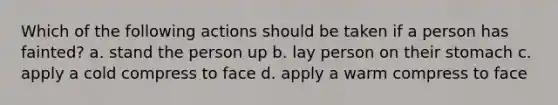 Which of the following actions should be taken if a person has fainted? a. stand the person up b. lay person on their stomach c. apply a cold compress to face d. apply a warm compress to face