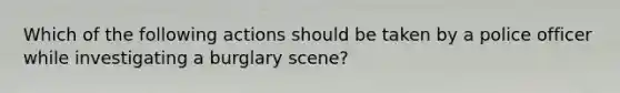 Which of the following actions should be taken by a police officer while investigating a burglary scene?