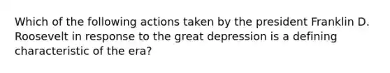 Which of the following actions taken by the president Franklin D. Roosevelt in response to the great depression is a defining characteristic of the era?