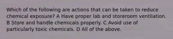 Which of the following are actions that can be taken to reduce chemical exposure? A Have proper lab and storeroom ventilation. B Store and handle chemicals properly. C Avoid use of particularly toxic chemicals. D All of the above.