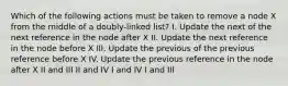 Which of the following actions must be taken to remove a node X from the middle of a doubly-linked list? I. Update the next of the next reference in the node after X II. Update the next reference in the node before X III. Update the previous of the previous reference before X IV. Update the previous reference in the node after X II and III II and IV I and IV I and III