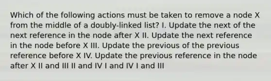 Which of the following actions must be taken to remove a node X from the middle of a doubly-linked list? I. Update the next of the next reference in the node after X II. Update the next reference in the node before X III. Update the previous of the previous reference before X IV. Update the previous reference in the node after X II and III II and IV I and IV I and III