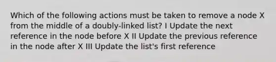 Which of the following actions must be taken to remove a node X from the middle of a doubly-linked list? I Update the next reference in the node before X II Update the previous reference in the node after X III Update the list's first reference