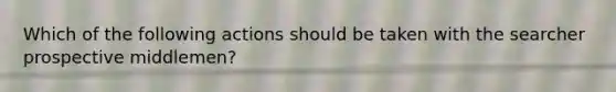 Which of the following actions should be taken with the searcher prospective middlemen?