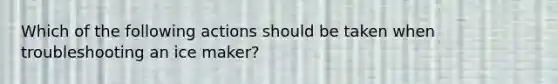 Which of the following actions should be taken when troubleshooting an ice maker?