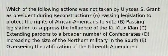 Which of the following actions was not taken by Ulysses S. Grant as president during Reconstruction? (A) Passing legislation to protect the rights of African-Americans to vote (B) Passing legislation to suppress the influence of the Ku Klux Klan (C) Extending pardons to a broader number of Confederates (D) Increasing the size of the Northern military in the South (E) Overseeing the ratifi cation of the Fifteenth Amendment