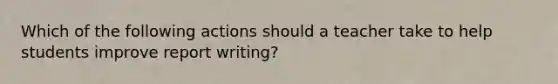 Which of the following actions should a teacher take to help students improve report writing?