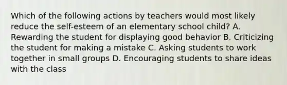 Which of the following actions by teachers would most likely reduce the self-esteem of an elementary school child? A. Rewarding the student for displaying good behavior B. Criticizing the student for making a mistake C. Asking students to work together in small groups D. Encouraging students to share ideas with the class