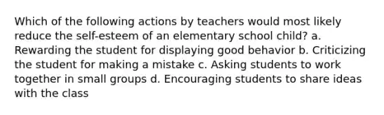 Which of the following actions by teachers would most likely reduce the self-esteem of an elementary school child? a. Rewarding the student for displaying good behavior b. Criticizing the student for making a mistake c. Asking students to work together in small groups d. Encouraging students to share ideas with the class