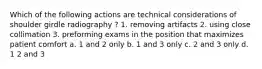 Which of the following actions are technical considerations of shoulder girdle radiography ? 1. removing artifacts 2. using close collimation 3. preforming exams in the position that maximizes patient comfort a. 1 and 2 only b. 1 and 3 only c. 2 and 3 only d. 1 2 and 3