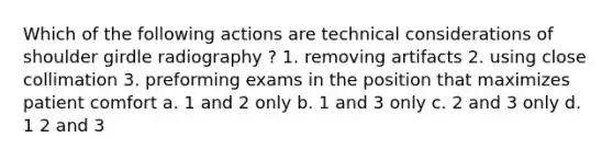 Which of the following actions are technical considerations of shoulder girdle radiography ? 1. removing artifacts 2. using close collimation 3. preforming exams in the position that maximizes patient comfort a. 1 and 2 only b. 1 and 3 only c. 2 and 3 only d. 1 2 and 3