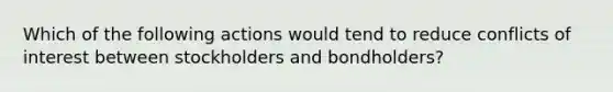 Which of the following actions would tend to reduce conflicts of interest between stockholders and bondholders?